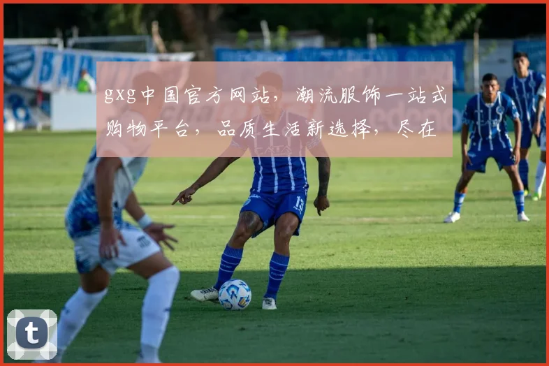 gxg中国官方网站，潮流服饰一站式购物平台，品质生活新选择，尽在gxg官网