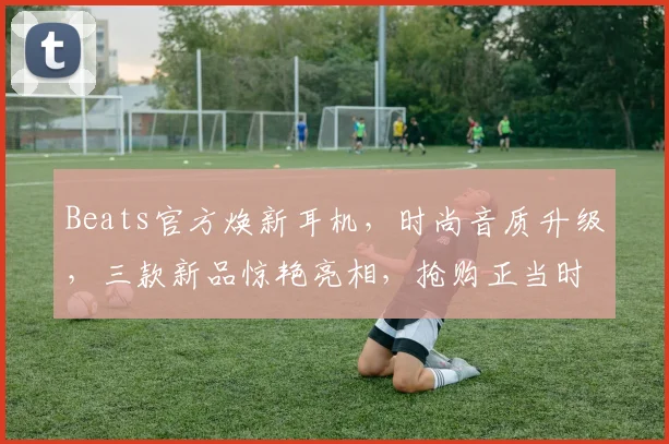 Beats官方焕新耳机，时尚音质升级，三款新品惊艳亮相，抢购正当时，不容错过