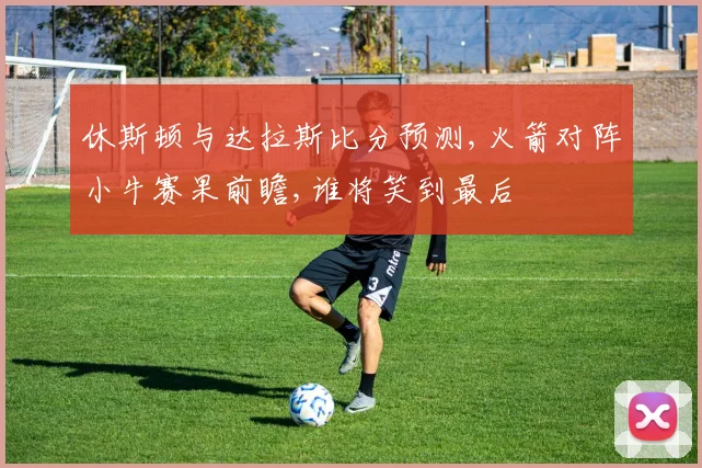 休斯顿与达拉斯比分预测,火箭对阵小牛赛果前瞻,谁将笑到最后