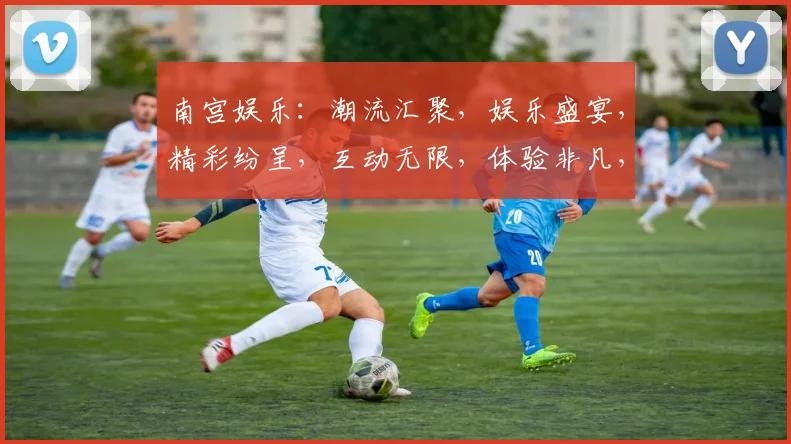 南宫娱乐：潮流汇聚，娱乐盛宴，精彩纷呈，互动无限，体验非凡，三重惊喜，不容错过
