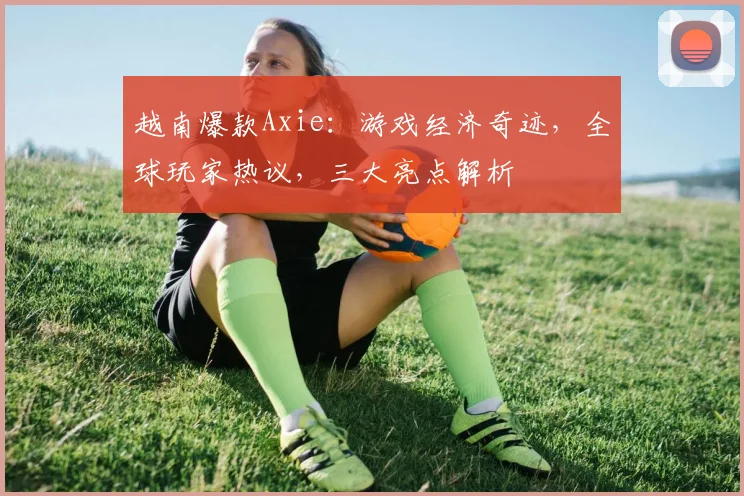 越南爆款Axie：游戏经济奇迹，全球玩家热议，三大亮点解析