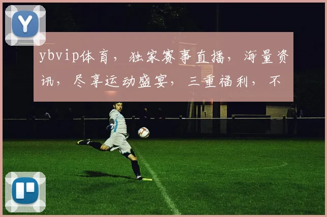 ybvip体育，独家赛事直播，海量资讯，尽享运动盛宴，三重福利，不容错过